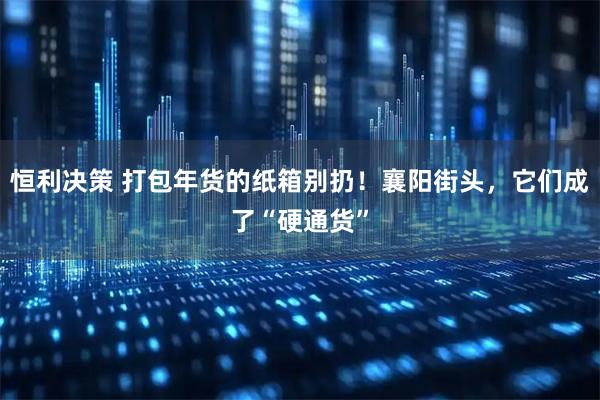 恒利决策 打包年货的纸箱别扔！襄阳街头，它们成了“硬通货”