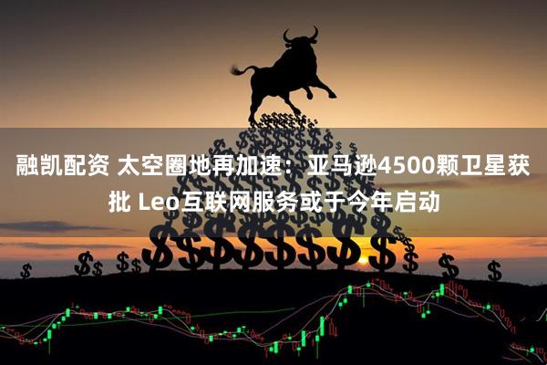 融凯配资 太空圈地再加速：亚马逊4500颗卫星获批 Leo互联网服务或于今年启动
