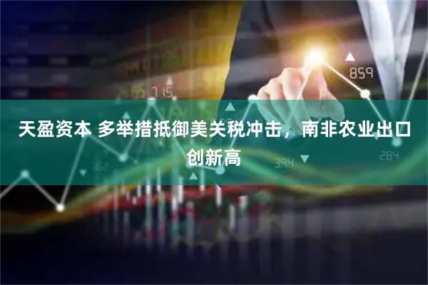 天盈资本 多举措抵御美关税冲击，南非农业出口创新高