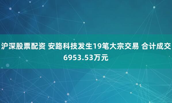 沪深股票配资 安路科技发生19笔大宗交易 合计成交6953.53万元