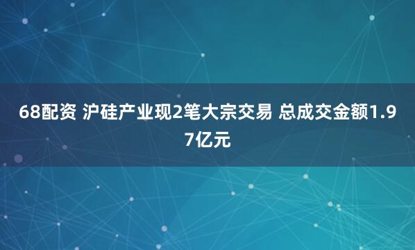 68配资 沪硅产业现2笔大宗交易 总成交金额1.97亿元