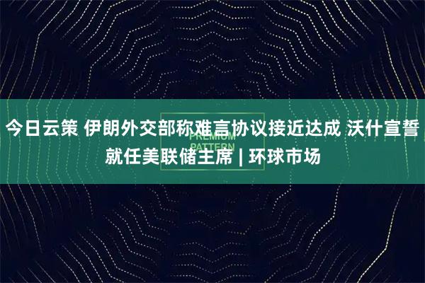 今日云策 伊朗外交部称难言协议接近达成 沃什宣誓就任美联储主席 | 环球市场