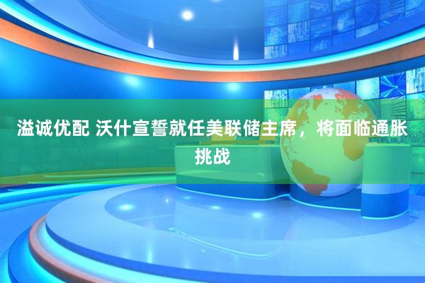 溢诚优配 沃什宣誓就任美联储主席，将面临通胀挑战