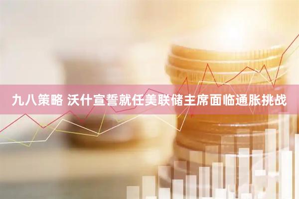 九八策略 沃什宣誓就任美联储主席　面临通胀挑战