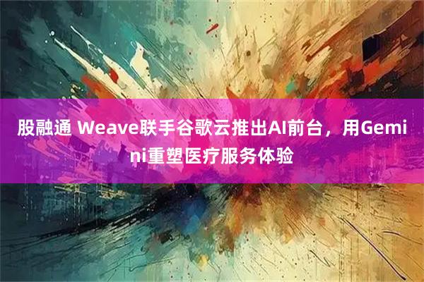 股融通 Weave联手谷歌云推出AI前台，用Gemini重塑医疗服务体验
