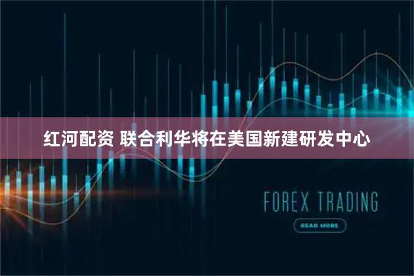 红河配资 联合利华将在美国新建研发中心