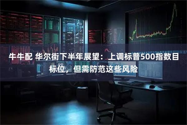 牛牛配 华尔街下半年展望：上调标普500指数目标位，但需防范这些风险