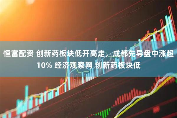 恒富配资 创新药板块低开高走，成都先导盘中涨超10% 经济观察网 创新药板块低