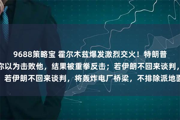 9688策略宝 霍尔木兹爆发激烈交火！特朗普：伊朗像伟大拳击手，你以为击败他，结果被重拳反击；若伊朗不回来谈判，将轰炸电厂桥梁，不排除派地面部队