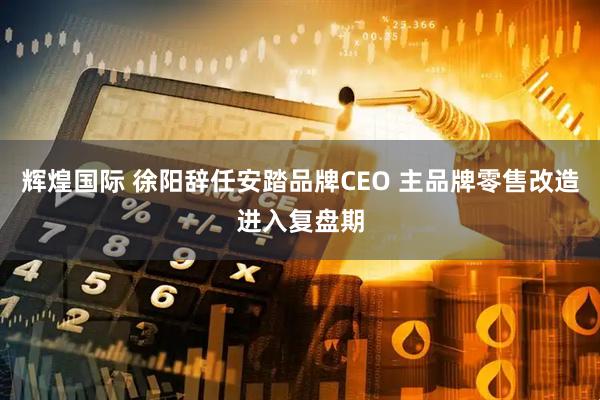 辉煌国际 徐阳辞任安踏品牌CEO 主品牌零售改造进入复盘期