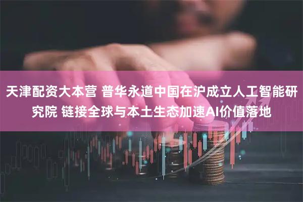 天津配资大本营 普华永道中国在沪成立人工智能研究院 链接全球与本土生态加速AI价值落地