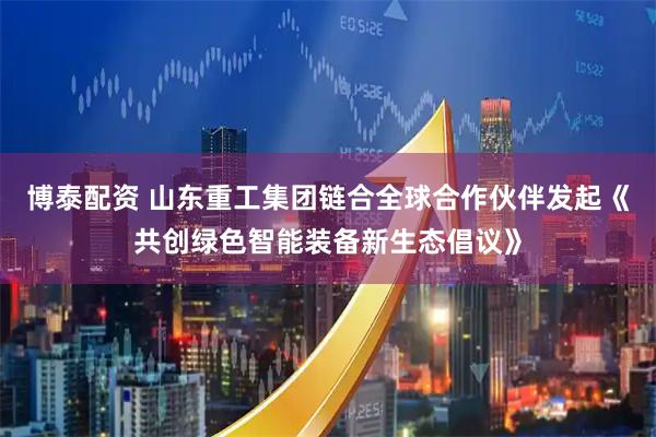 博泰配资 山东重工集团链合全球合作伙伴发起《共创绿色智能装备新生态倡议》