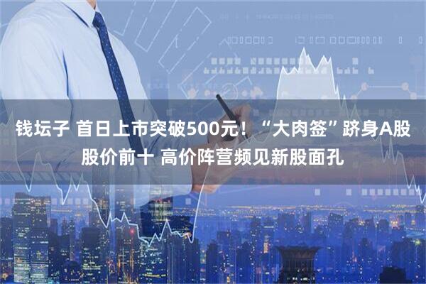 钱坛子 首日上市突破500元！“大肉签”跻身A股股价前十 高价阵营频见新股面孔