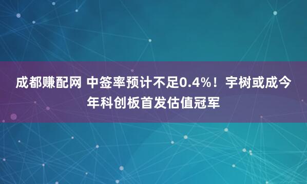 成都赚配网 中签率预计不足0.4%！宇树或成今年科创板首发估值冠军
