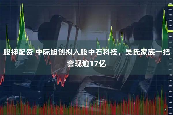 股神配资 中际旭创拟入股中石科技,吴氏家族一把套现逾17亿