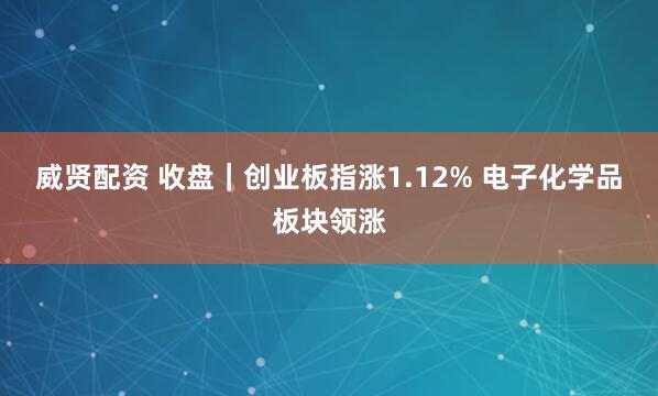 威贤配资 收盘|创业板指涨1.12% 电子化学品板块领涨